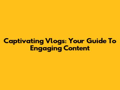 Captivating Vlogs: Your Guide To Engaging Content