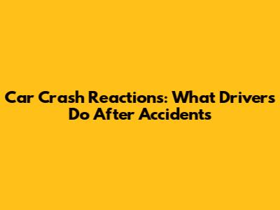 Car Crash Reactions: What Drivers Do After Accidents