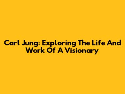 Carl Jung: Exploring The Life And Work Of A Visionary