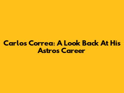 Carlos Correa: A Look Back At His Astros Career