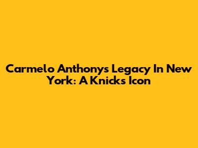 Carmelo Anthony's Legacy In New York: A Knicks Icon
