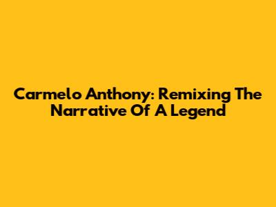 Carmelo Anthony: Remixing The Narrative Of A Legend