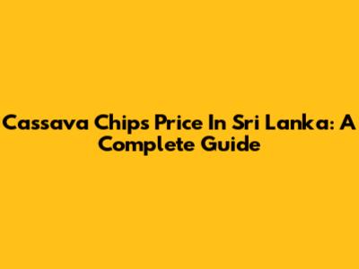 Cassava Chips Price In Sri Lanka: A Complete Guide