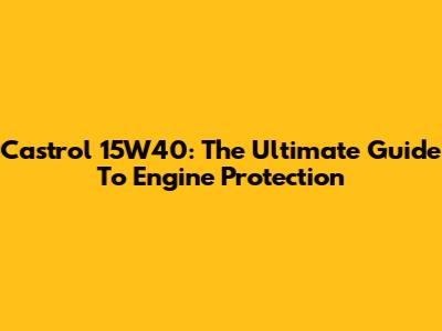 Castrol 15W40: The Ultimate Guide To Engine Protection