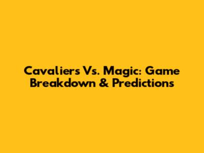 Cavaliers Vs. Magic: Game Breakdown & Predictions