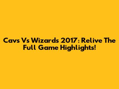 Cavs Vs Wizards 2017: Relive The Full Game Highlights!