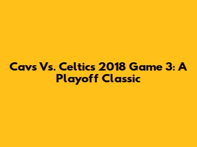 Cavs Vs. Celtics 2018 Game 3: A Playoff Classic