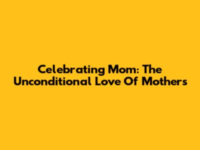 Celebrating Mom: The Unconditional Love Of Mothers