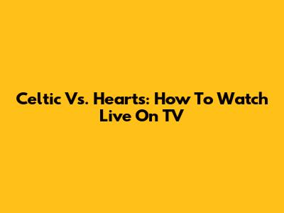 Celtic Vs. Hearts: How To Watch Live On TV