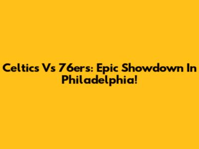 Celtics Vs 76ers: Epic Showdown In Philadelphia!
