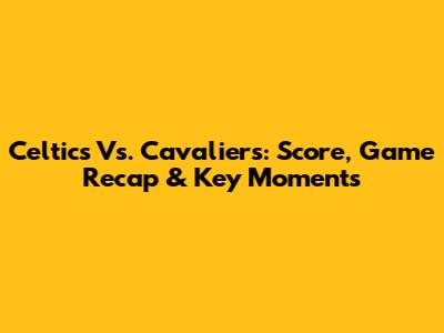 Celtics Vs. Cavaliers: Score, Game Recap & Key Moments