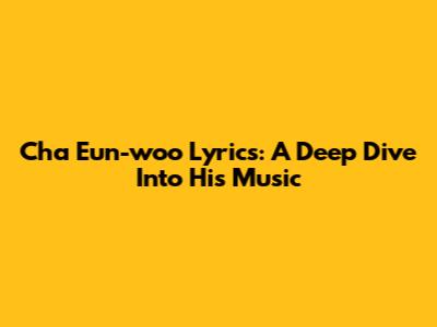 Cha Eun-woo Lyrics: A Deep Dive Into His Music