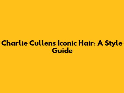 Charlie Cullen's Iconic Hair: A Style Guide
