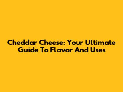 Cheddar Cheese: Your Ultimate Guide To Flavor And Uses