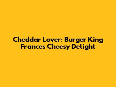 Cheddar Lover: Burger King France's Cheesy Delight