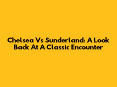Chelsea Vs Sunderland: A Look Back At A Classic Encounter