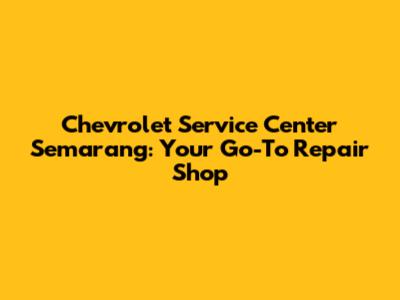 Chevrolet Service Center Semarang: Your Go-To Repair Shop