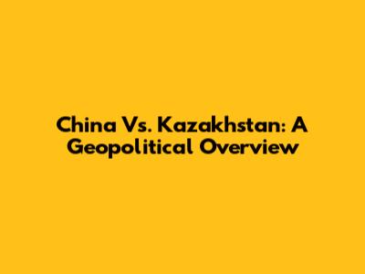 China Vs. Kazakhstan: A Geopolitical Overview
