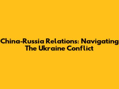 China-Russia Relations: Navigating The Ukraine Conflict