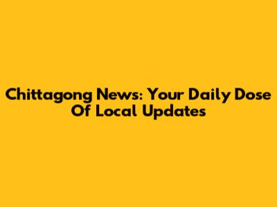 Chittagong News: Your Daily Dose Of Local Updates