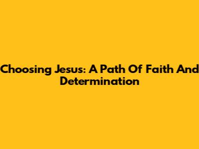 Choosing Jesus: A Path Of Faith And Determination