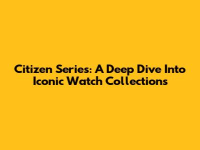 Citizen Series: A Deep Dive Into Iconic Watch Collections