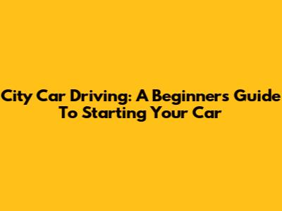 City Car Driving: A Beginner's Guide To Starting Your Car