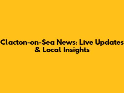 Clacton-on-Sea News: Live Updates & Local Insights