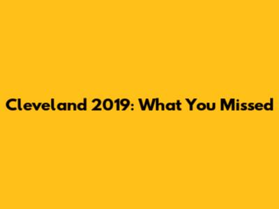 Cleveland 2019: What You Missed