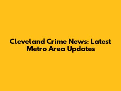 Cleveland Crime News: Latest Metro Area Updates
