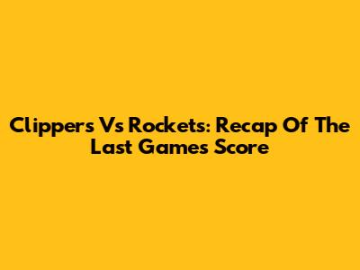 Clippers Vs Rockets: Recap Of The Last Game's Score