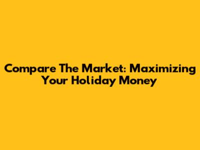 Compare The Market: Maximizing Your Holiday Money