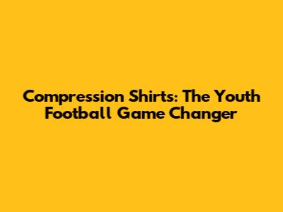 Compression Shirts: The Youth Football Game Changer