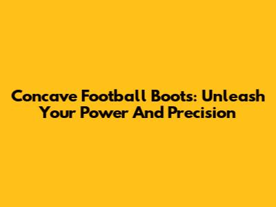 Concave Football Boots: Unleash Your Power And Precision