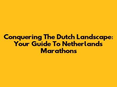 Conquering The Dutch Landscape: Your Guide To Netherlands Marathons