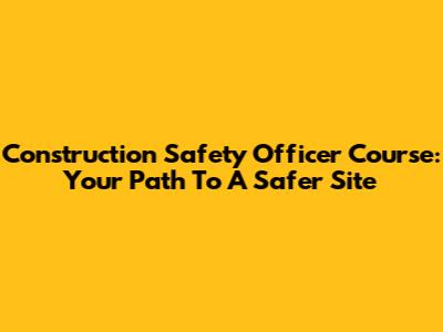 Construction Safety Officer Course: Your Path To A Safer Site