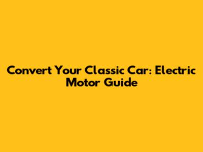 Convert Your Classic Car: Electric Motor Guide