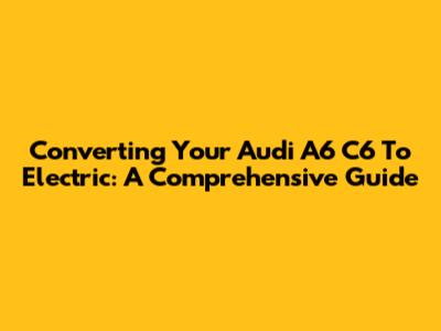 Converting Your Audi A6 C6 To Electric: A Comprehensive Guide