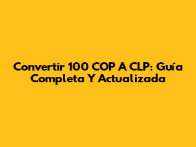 Convertir 100 COP A CLP: Guía Completa Y Actualizada