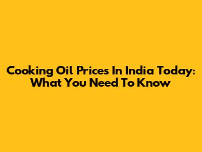 Cooking Oil Prices In India Today: What You Need To Know