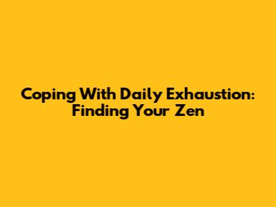 Coping With Daily Exhaustion: Finding Your Zen
