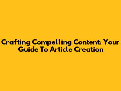 Crafting Compelling Content: Your Guide To Article Creation