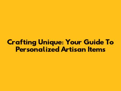 Crafting Unique: Your Guide To Personalized Artisan Items