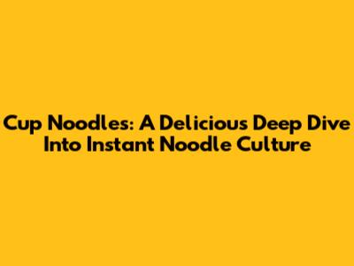 Cup Noodles: A Delicious Deep Dive Into Instant Noodle Culture