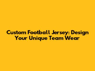 Custom Football Jersey: Design Your Unique Team Wear