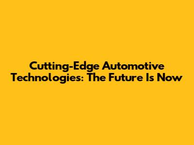 Cutting-Edge Automotive Technologies: The Future Is Now