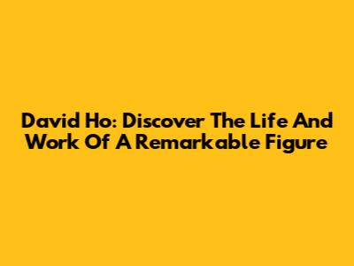 David Ho: Discover The Life And Work Of A Remarkable Figure
