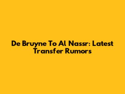 De Bruyne To Al Nassr: Latest Transfer Rumors