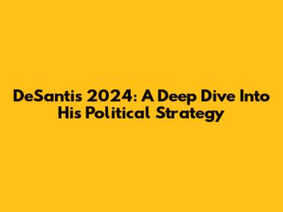 DeSantis 2024: A Deep Dive Into His Political Strategy
