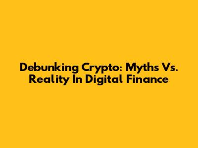 Debunking Crypto: Myths Vs. Reality In Digital Finance